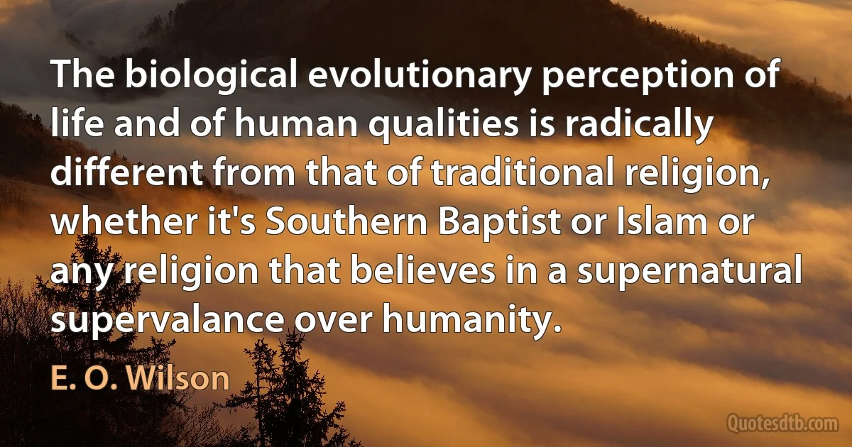 The biological evolutionary perception of life and of human qualities is radically different from that of traditional religion, whether it's Southern Baptist or Islam or any religion that believes in a supernatural supervalance over humanity. (E. O. Wilson)