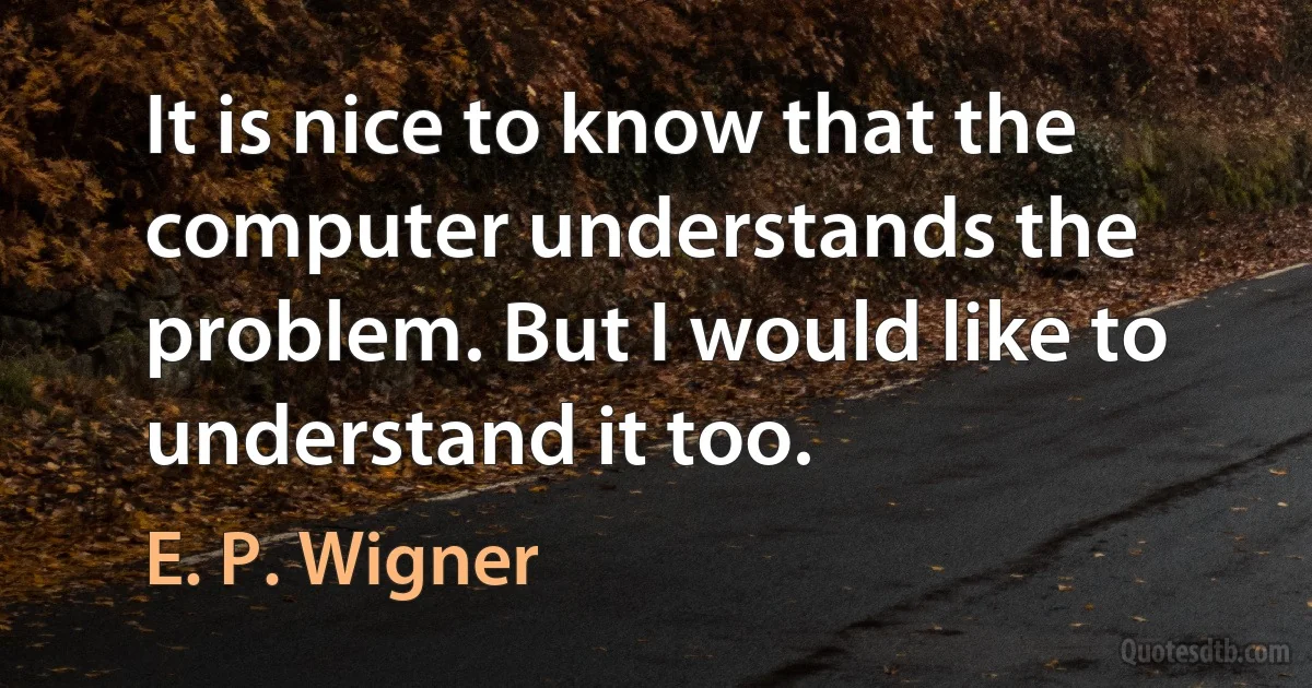 It is nice to know that the computer understands the problem. But I would like to understand it too. (E. P. Wigner)