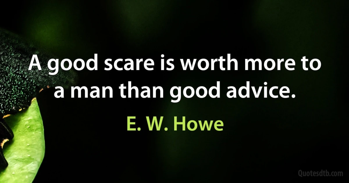 A good scare is worth more to a man than good advice. (E. W. Howe)