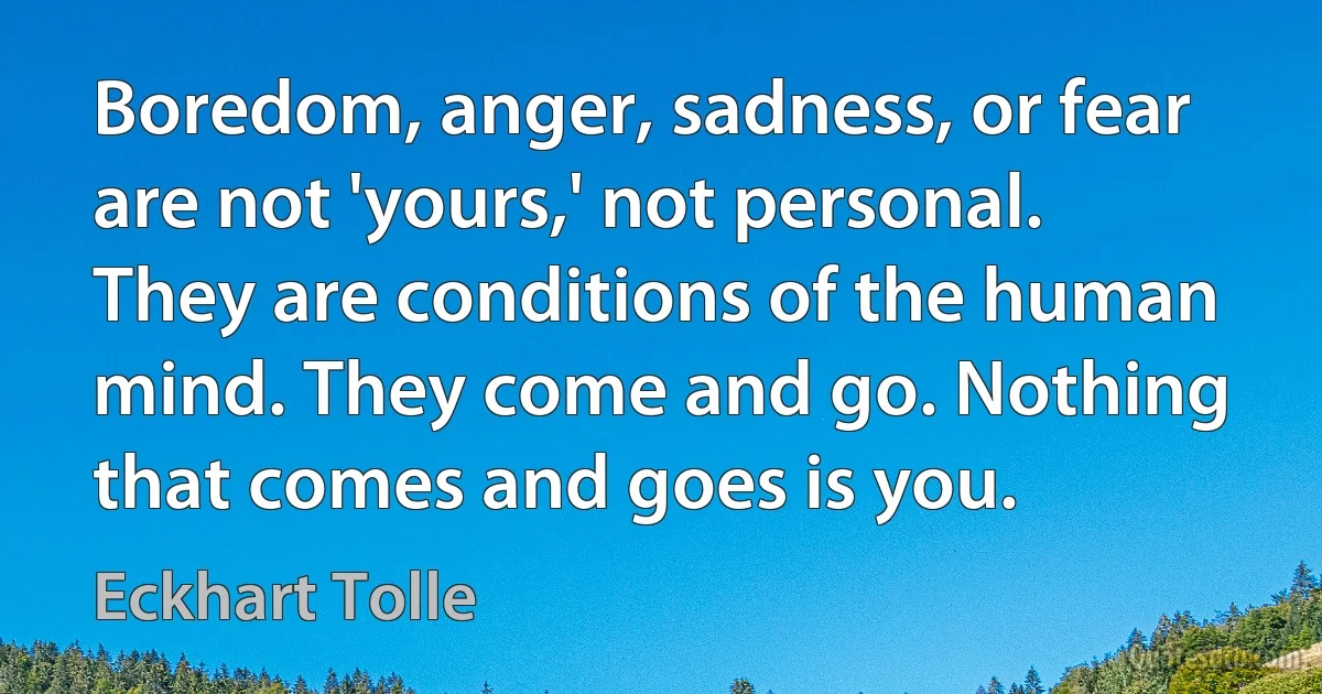 Boredom, anger, sadness, or fear are not 'yours,' not personal. They are conditions of the human mind. They come and go. Nothing that comes and goes is you. (Eckhart Tolle)