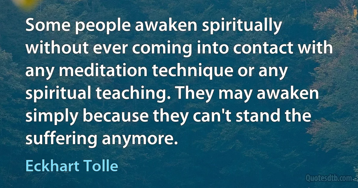 Some people awaken spiritually without ever coming into contact with any meditation technique or any spiritual teaching. They may awaken simply because they can't stand the suffering anymore. (Eckhart Tolle)