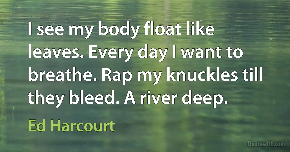 I see my body float like leaves. Every day I want to breathe. Rap my knuckles till they bleed. A river deep. (Ed Harcourt)