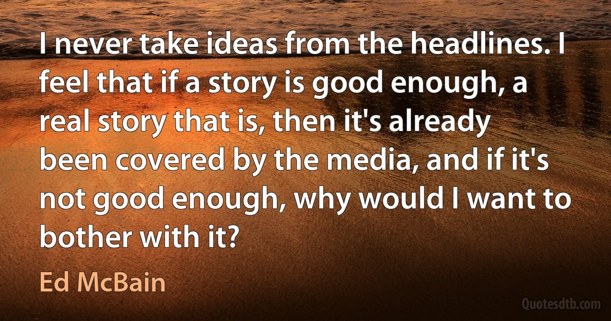 I never take ideas from the headlines. I feel that if a story is good enough, a real story that is, then it's already been covered by the media, and if it's not good enough, why would I want to bother with it? (Ed McBain)