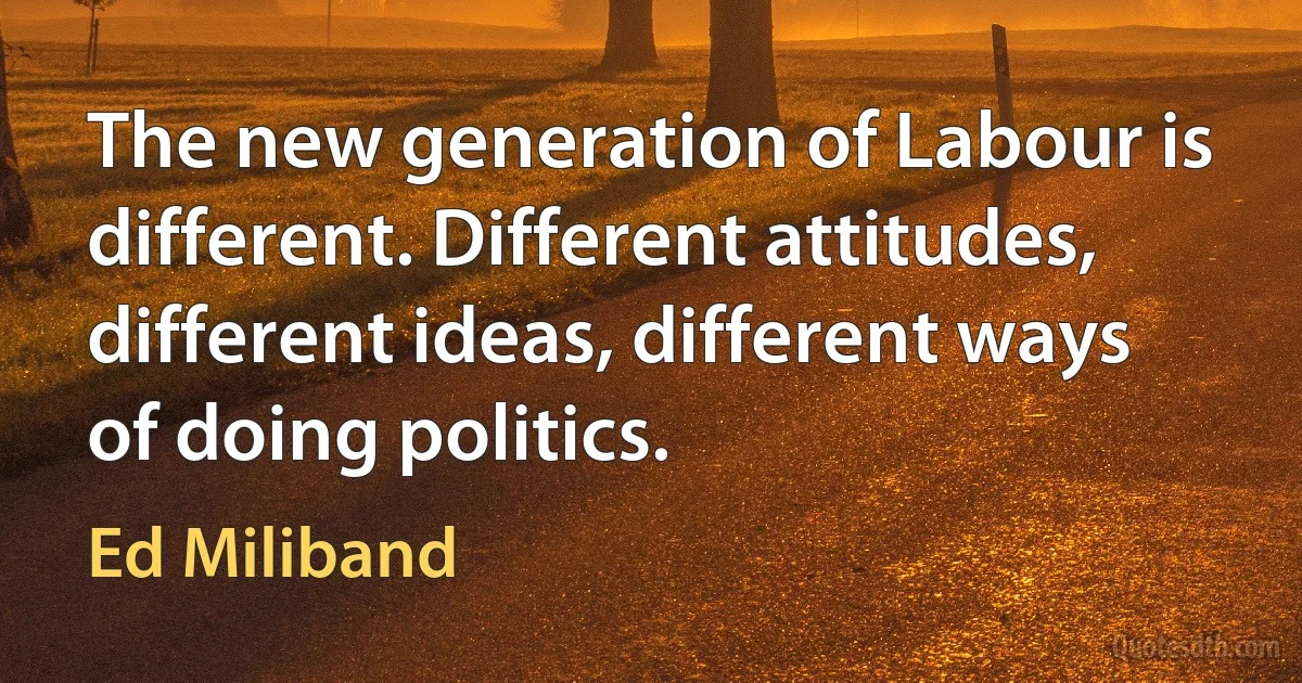 The new generation of Labour is different. Different attitudes, different ideas, different ways of doing politics. (Ed Miliband)