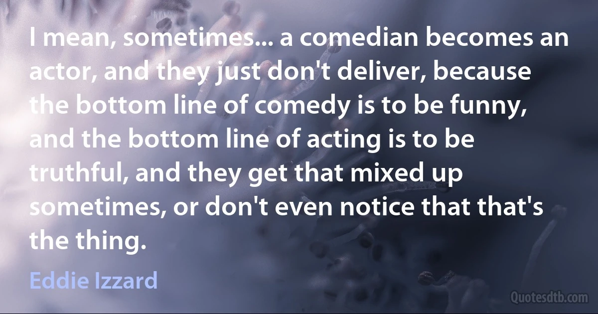 I mean, sometimes... a comedian becomes an actor, and they just don't deliver, because the bottom line of comedy is to be funny, and the bottom line of acting is to be truthful, and they get that mixed up sometimes, or don't even notice that that's the thing. (Eddie Izzard)