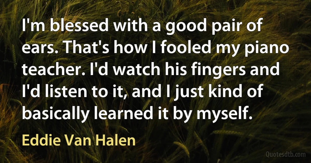 I'm blessed with a good pair of ears. That's how I fooled my piano teacher. I'd watch his fingers and I'd listen to it, and I just kind of basically learned it by myself. (Eddie Van Halen)