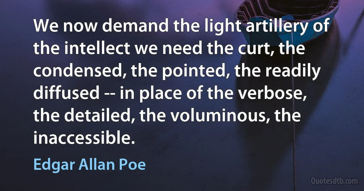 We now demand the light artillery of the intellect we need the curt, the condensed, the pointed, the readily diffused -- in place of the verbose, the detailed, the voluminous, the inaccessible. (Edgar Allan Poe)