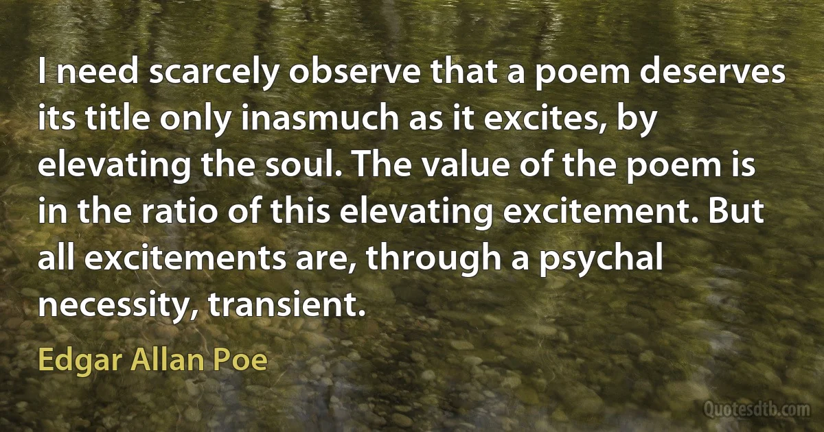 I need scarcely observe that a poem deserves its title only inasmuch as it excites, by elevating the soul. The value of the poem is in the ratio of this elevating excitement. But all excitements are, through a psychal necessity, transient. (Edgar Allan Poe)