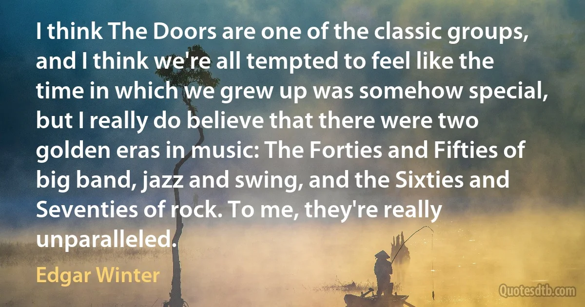 I think The Doors are one of the classic groups, and I think we're all tempted to feel like the time in which we grew up was somehow special, but I really do believe that there were two golden eras in music: The Forties and Fifties of big band, jazz and swing, and the Sixties and Seventies of rock. To me, they're really unparalleled. (Edgar Winter)