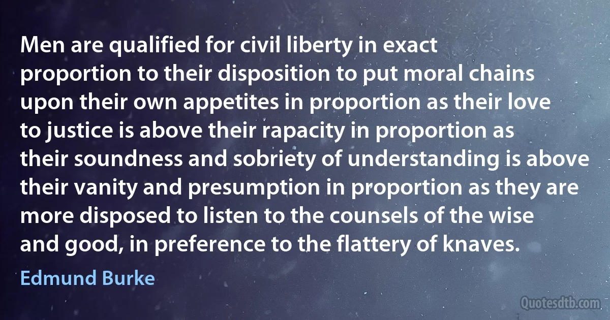 Men are qualified for civil liberty in exact proportion to their disposition to put moral chains upon their own appetites in proportion as their love to justice is above their rapacity in proportion as their soundness and sobriety of understanding is above their vanity and presumption in proportion as they are more disposed to listen to the counsels of the wise and good, in preference to the flattery of knaves. (Edmund Burke)