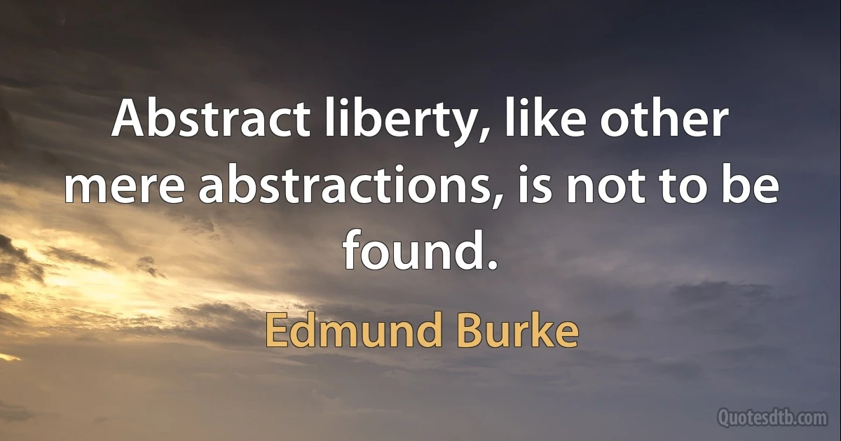 Abstract liberty, like other mere abstractions, is not to be found. (Edmund Burke)