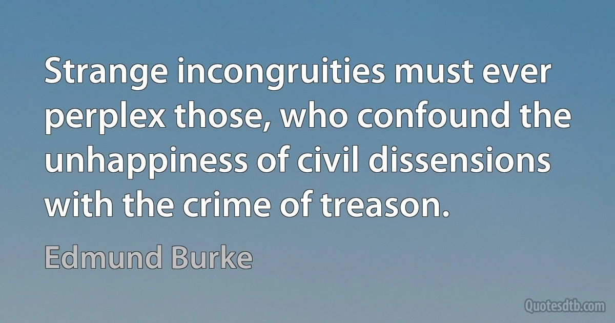 Strange incongruities must ever perplex those, who confound the unhappiness of civil dissensions with the crime of treason. (Edmund Burke)