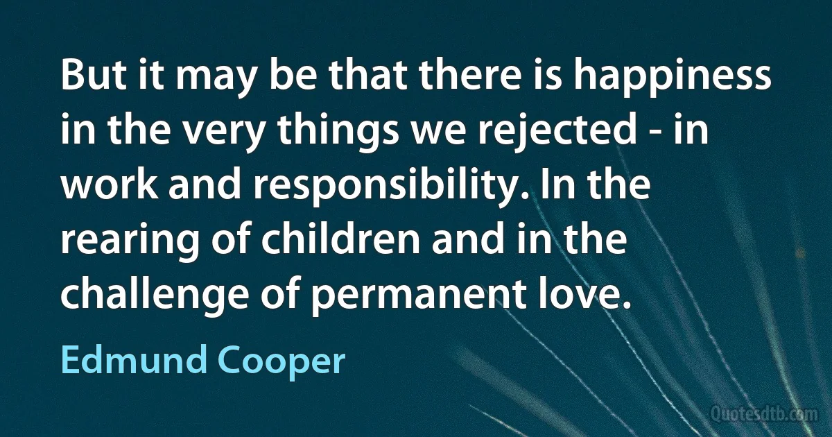 But it may be that there is happiness in the very things we rejected - in work and responsibility. In the rearing of children and in the challenge of permanent love. (Edmund Cooper)