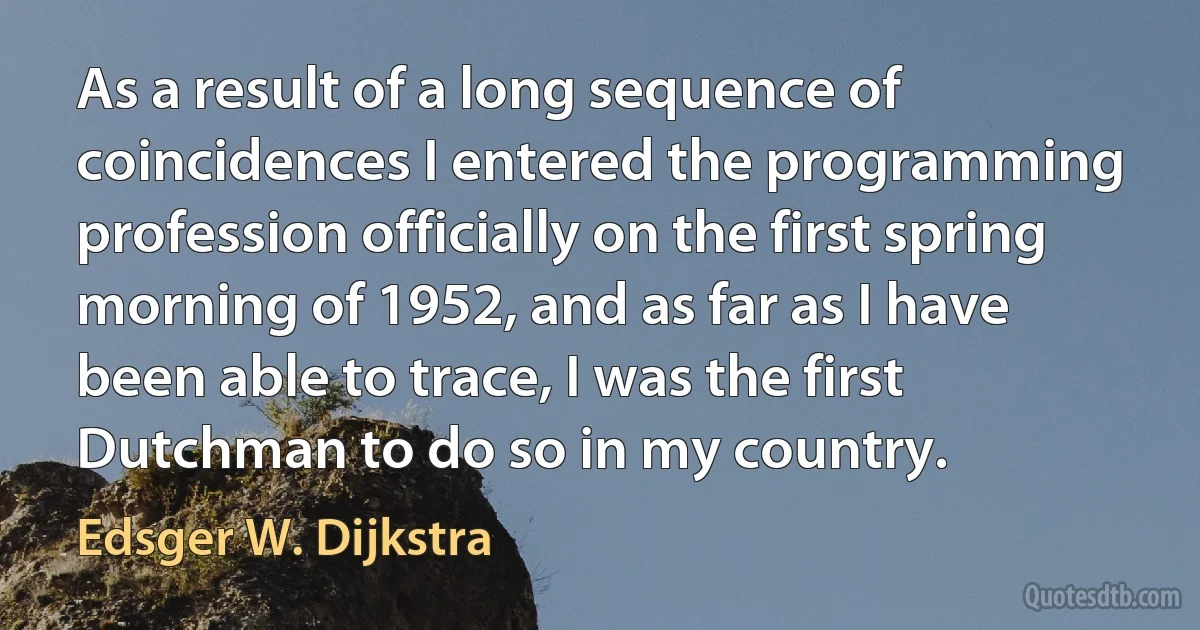 As a result of a long sequence of coincidences I entered the programming profession officially on the first spring morning of 1952, and as far as I have been able to trace, I was the first Dutchman to do so in my country. (Edsger W. Dijkstra)