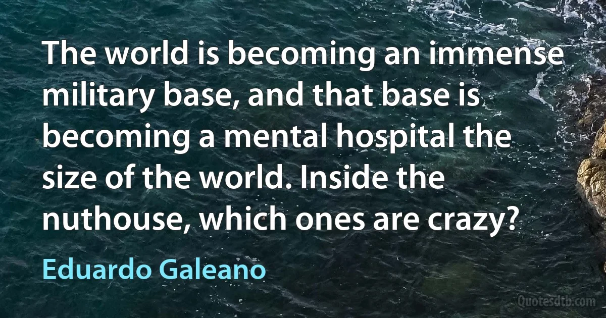 The world is becoming an immense military base, and that base is becoming a mental hospital the size of the world. Inside the nuthouse, which ones are crazy? (Eduardo Galeano)