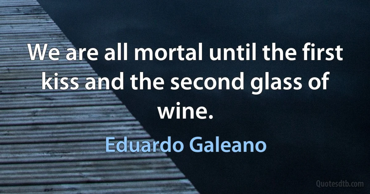 We are all mortal until the first kiss and the second glass of wine. (Eduardo Galeano)