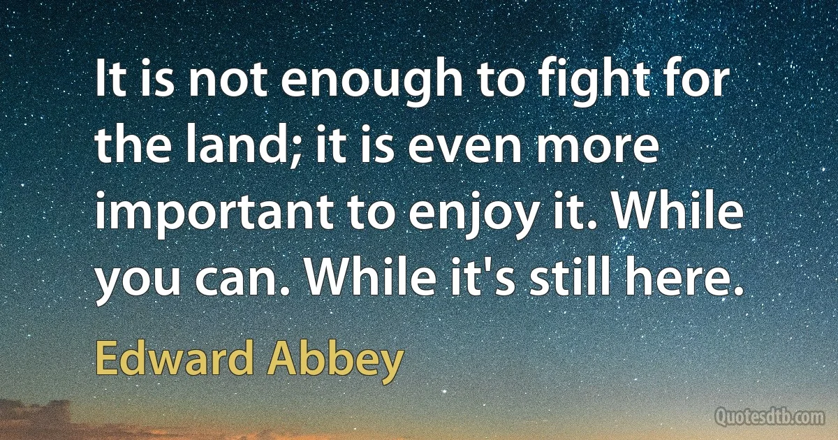 It is not enough to fight for the land; it is even more important to enjoy it. While you can. While it's still here. (Edward Abbey)