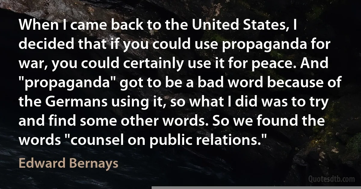 When I came back to the United States, I decided that if you could use propaganda for war, you could certainly use it for peace. And "propaganda" got to be a bad word because of the Germans using it, so what I did was to try and find some other words. So we found the words "counsel on public relations." (Edward Bernays)