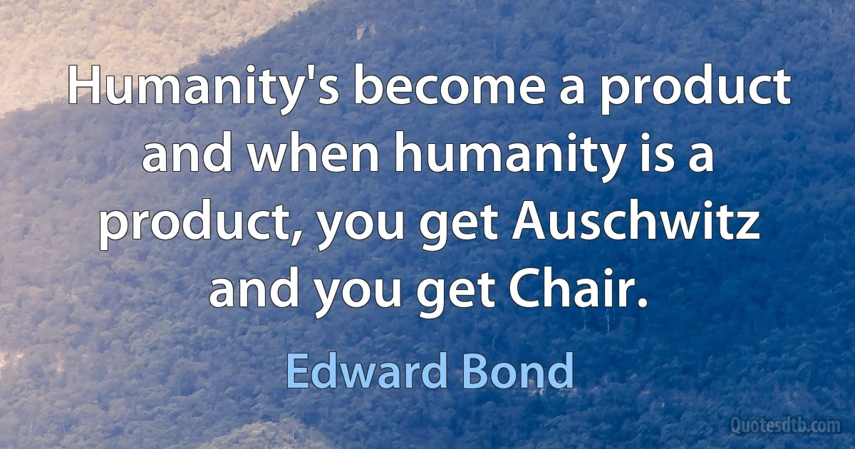 Humanity's become a product and when humanity is a product, you get Auschwitz and you get Chair. (Edward Bond)