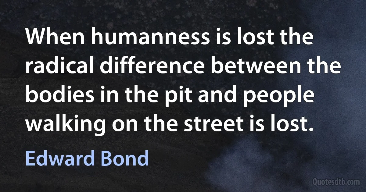 When humanness is lost the radical difference between the bodies in the pit and people walking on the street is lost. (Edward Bond)