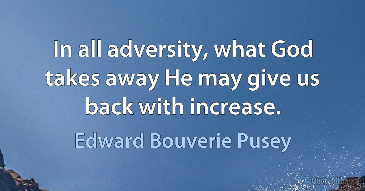 In all adversity, what God takes away He may give us back with increase. (Edward Bouverie Pusey)