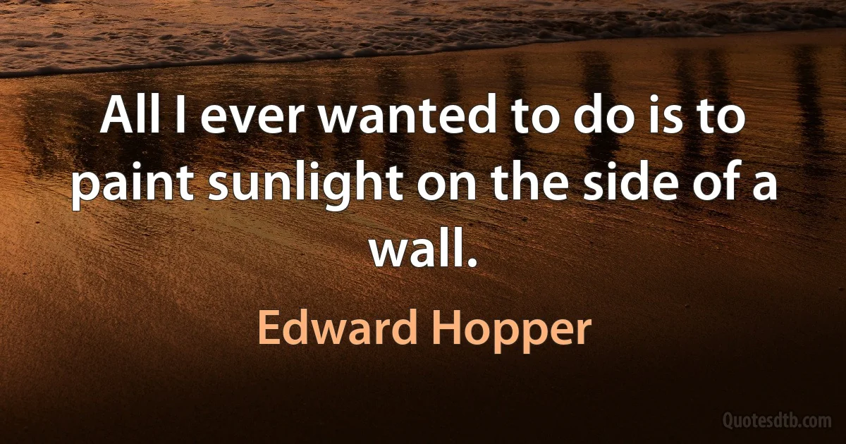 All I ever wanted to do is to paint sunlight on the side of a wall. (Edward Hopper)