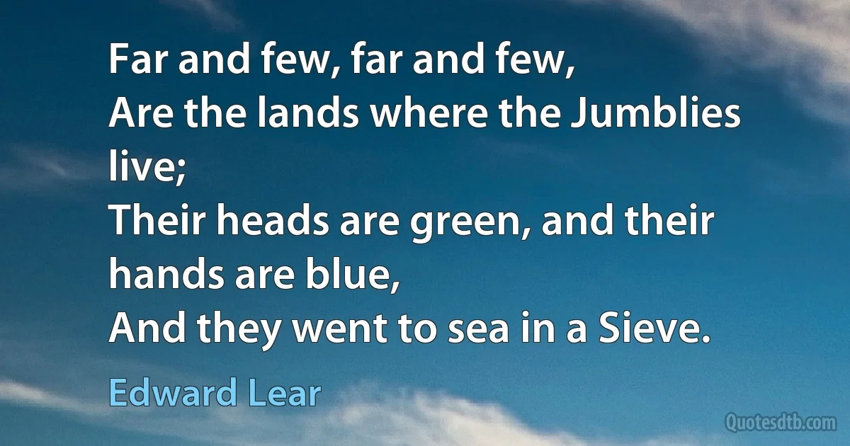 Far and few, far and few,
Are the lands where the Jumblies live;
Their heads are green, and their hands are blue,
And they went to sea in a Sieve. (Edward Lear)