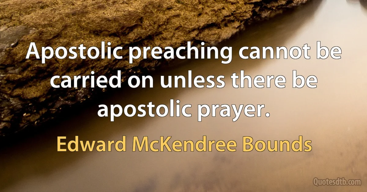 Apostolic preaching cannot be carried on unless there be apostolic prayer. (Edward McKendree Bounds)