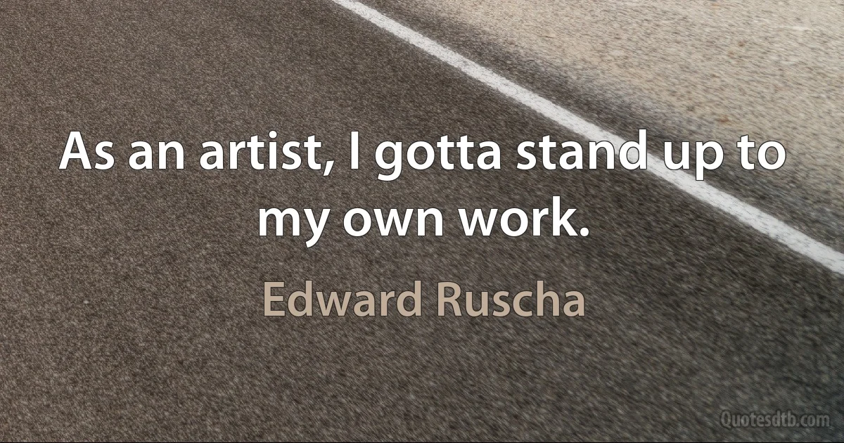 As an artist, I gotta stand up to my own work. (Edward Ruscha)