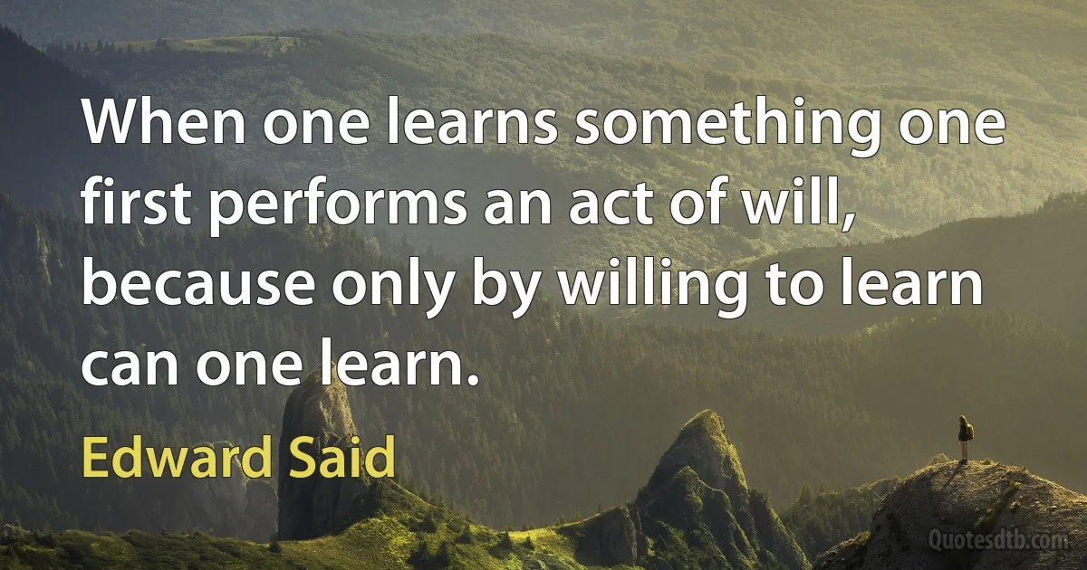 When one learns something one first performs an act of will, because only by willing to learn can one learn. (Edward Said)