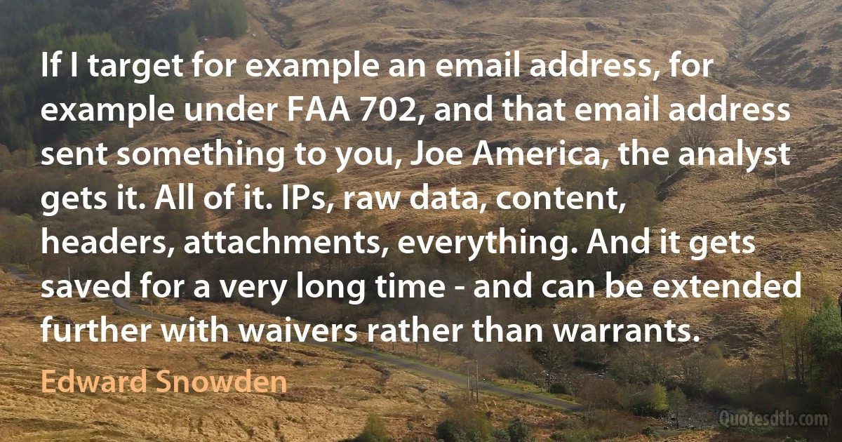 If I target for example an email address, for example under FAA 702, and that email address sent something to you, Joe America, the analyst gets it. All of it. IPs, raw data, content, headers, attachments, everything. And it gets saved for a very long time - and can be extended further with waivers rather than warrants. (Edward Snowden)