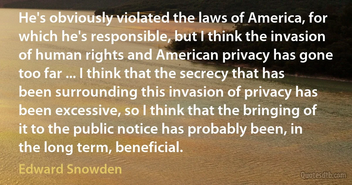 He's obviously violated the laws of America, for which he's responsible, but I think the invasion of human rights and American privacy has gone too far ... I think that the secrecy that has been surrounding this invasion of privacy has been excessive, so I think that the bringing of it to the public notice has probably been, in the long term, beneficial. (Edward Snowden)