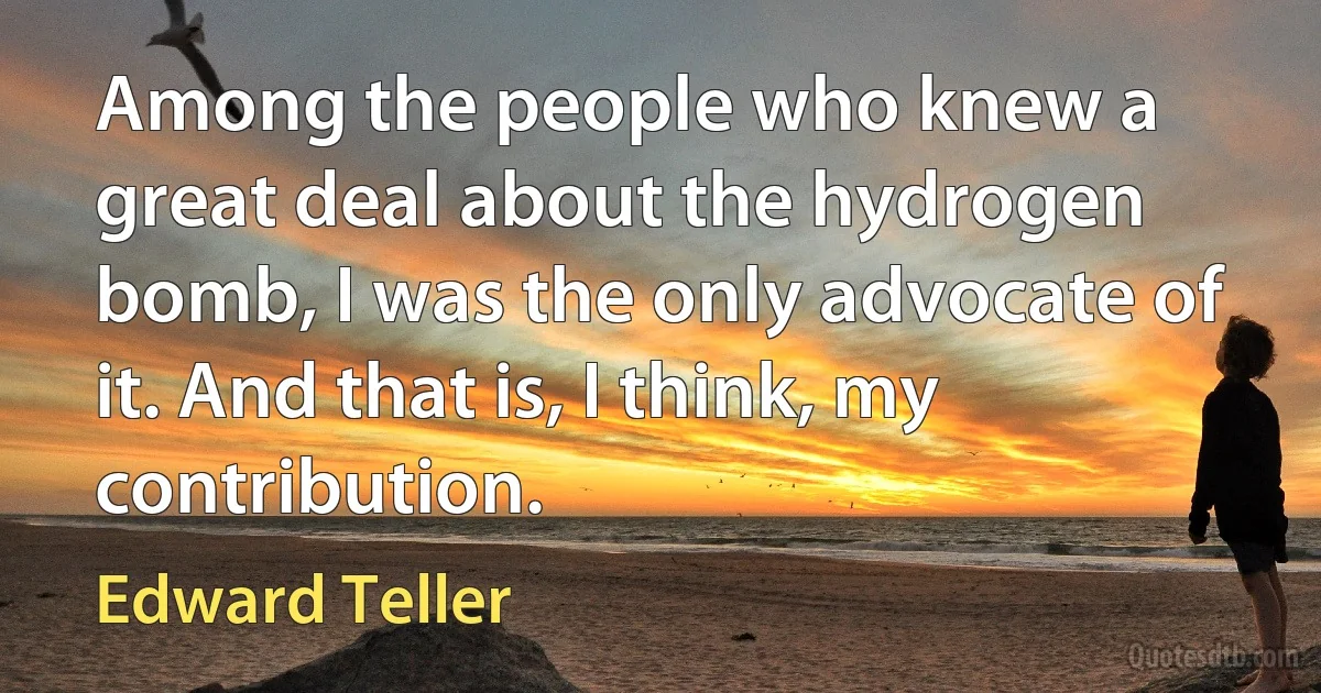 Among the people who knew a great deal about the hydrogen bomb, I was the only advocate of it. And that is, I think, my contribution. (Edward Teller)