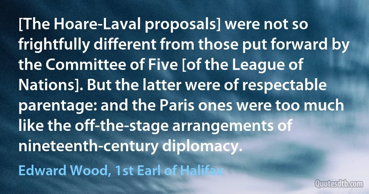 [The Hoare-Laval proposals] were not so frightfully different from those put forward by the Committee of Five [of the League of Nations]. But the latter were of respectable parentage: and the Paris ones were too much like the off-the-stage arrangements of nineteenth-century diplomacy. (Edward Wood, 1st Earl of Halifax)