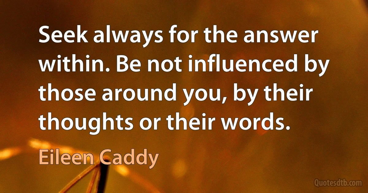 Seek always for the answer within. Be not influenced by those around you, by their thoughts or their words. (Eileen Caddy)