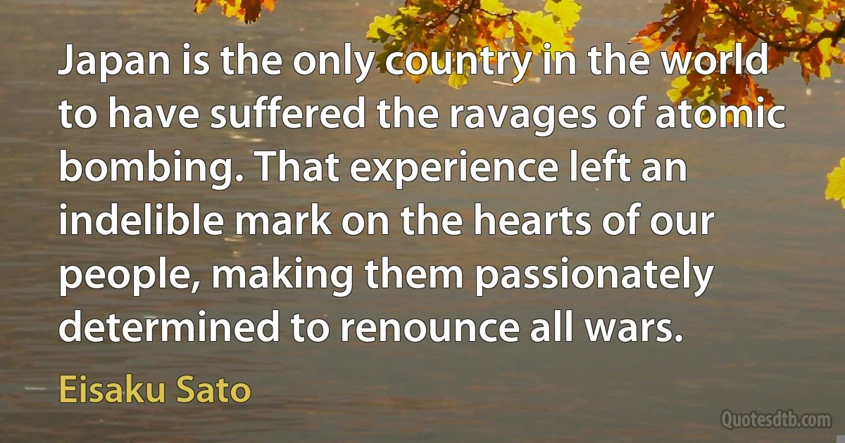 Japan is the only country in the world to have suffered the ravages of atomic bombing. That experience left an indelible mark on the hearts of our people, making them passionately determined to renounce all wars. (Eisaku Sato)