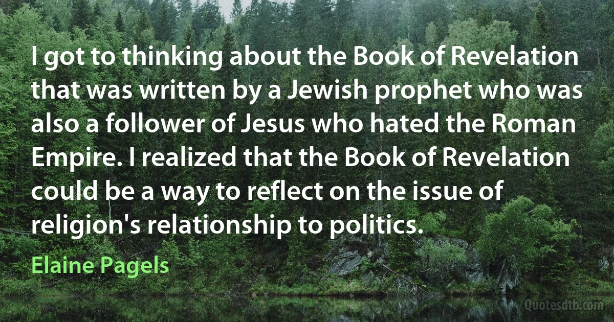 I got to thinking about the Book of Revelation that was written by a Jewish prophet who was also a follower of Jesus who hated the Roman Empire. I realized that the Book of Revelation could be a way to reflect on the issue of religion's relationship to politics. (Elaine Pagels)