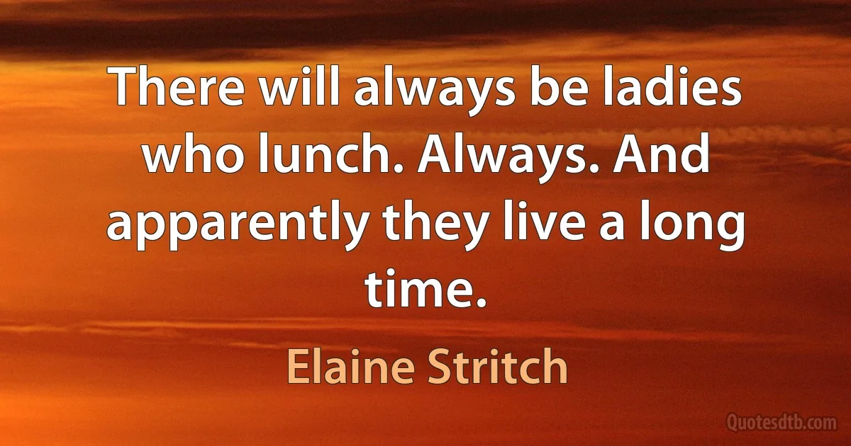 There will always be ladies who lunch. Always. And apparently they live a long time. (Elaine Stritch)