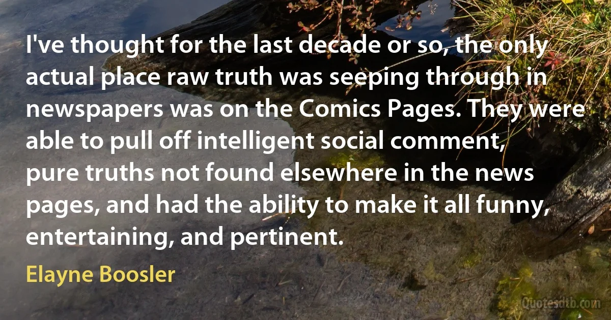 I've thought for the last decade or so, the only actual place raw truth was seeping through in newspapers was on the Comics Pages. They were able to pull off intelligent social comment, pure truths not found elsewhere in the news pages, and had the ability to make it all funny, entertaining, and pertinent. (Elayne Boosler)