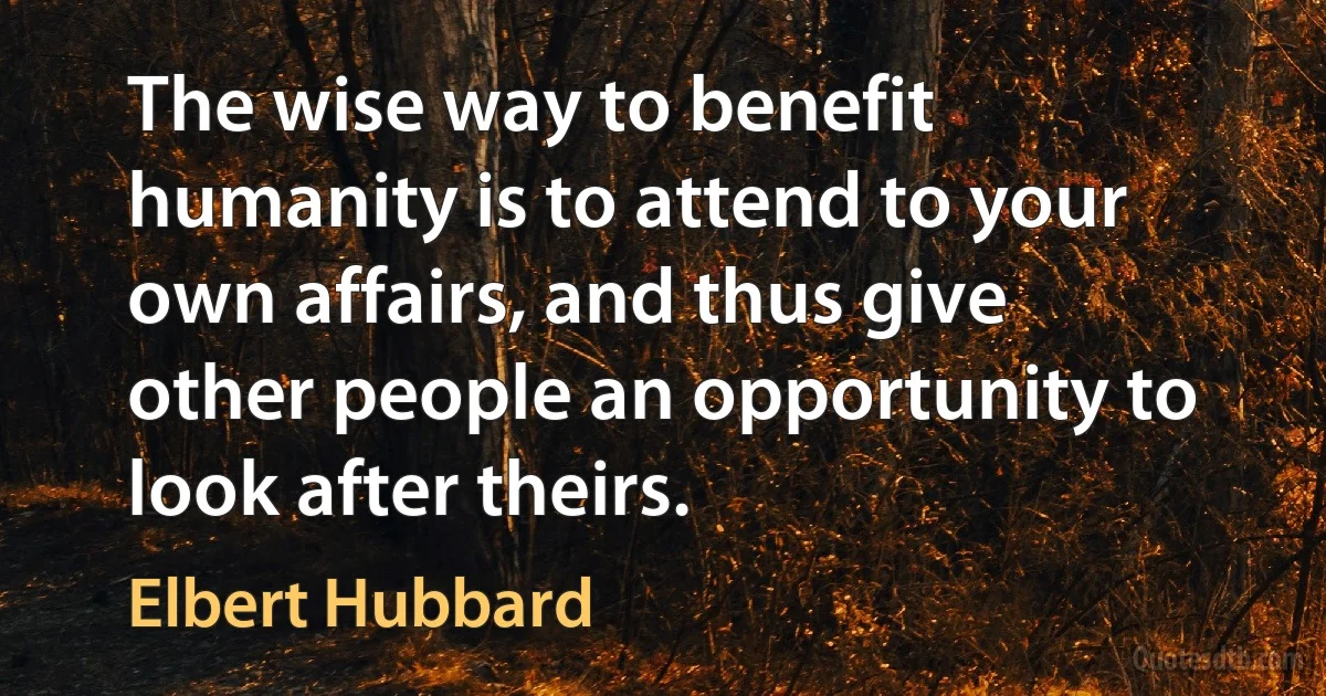 The wise way to benefit humanity is to attend to your own affairs, and thus give other people an opportunity to look after theirs. (Elbert Hubbard)