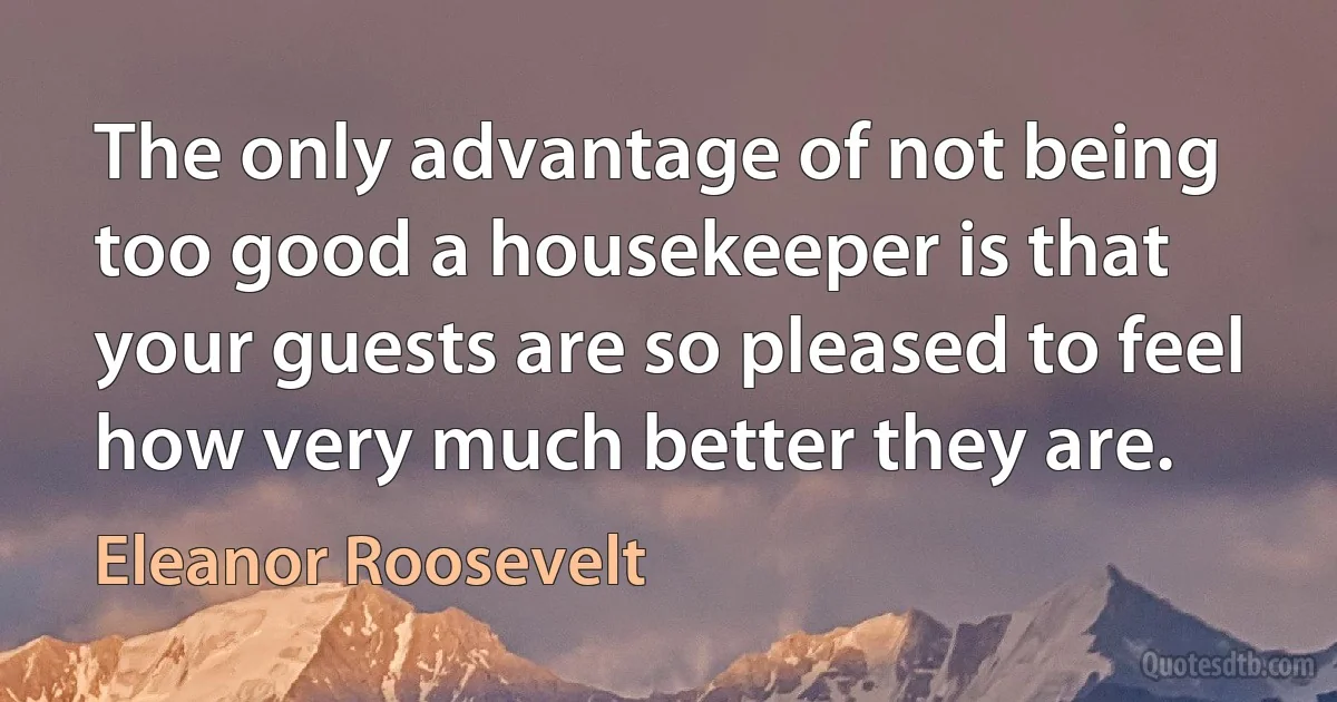 The only advantage of not being too good a housekeeper is that your guests are so pleased to feel how very much better they are. (Eleanor Roosevelt)