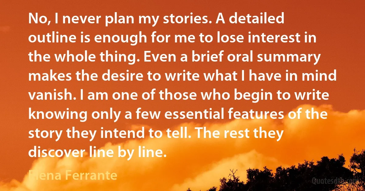 No, I never plan my stories. A detailed outline is enough for me to lose interest in the whole thing. Even a brief oral summary makes the desire to write what I have in mind vanish. I am one of those who begin to write knowing only a few essential features of the story they intend to tell. The rest they discover line by line. (Elena Ferrante)