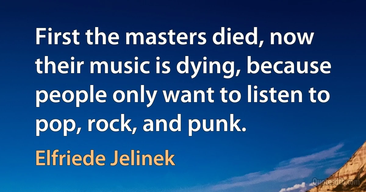 First the masters died, now their music is dying, because people only want to listen to pop, rock, and punk. (Elfriede Jelinek)