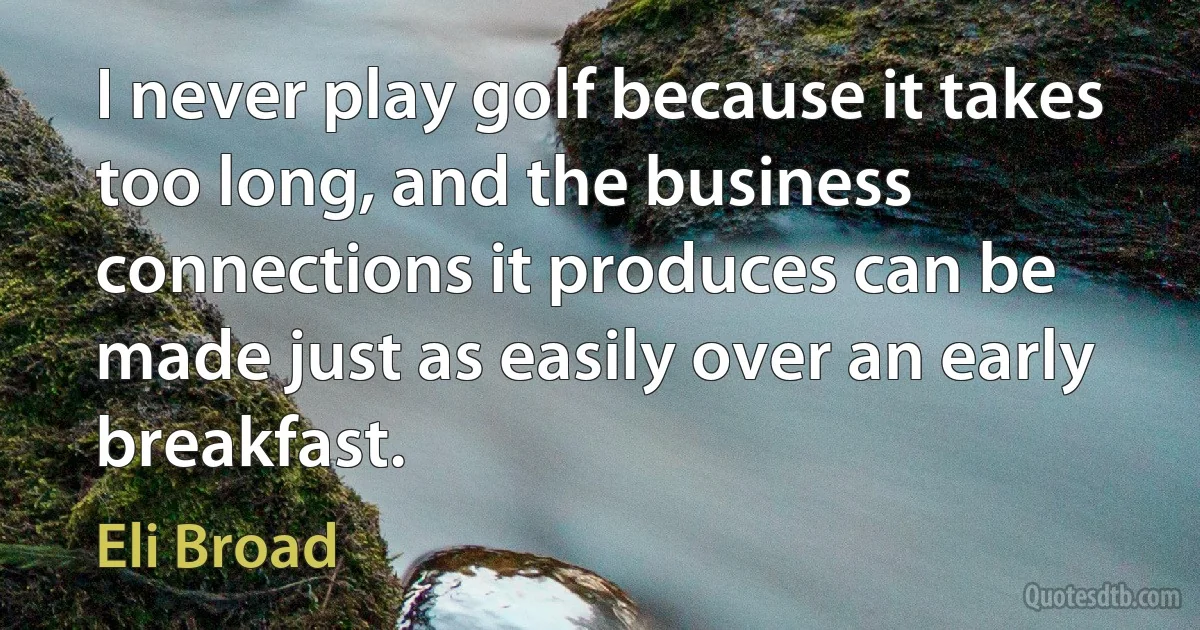 I never play golf because it takes too long, and the business connections it produces can be made just as easily over an early breakfast. (Eli Broad)