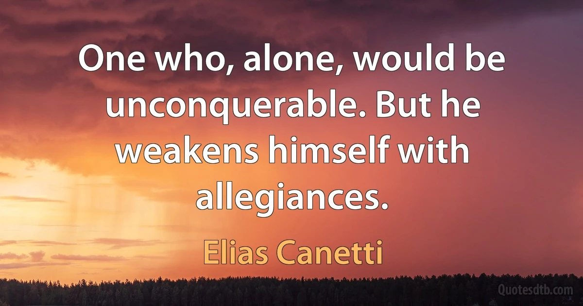 One who, alone, would be unconquerable. But he weakens himself with allegiances. (Elias Canetti)