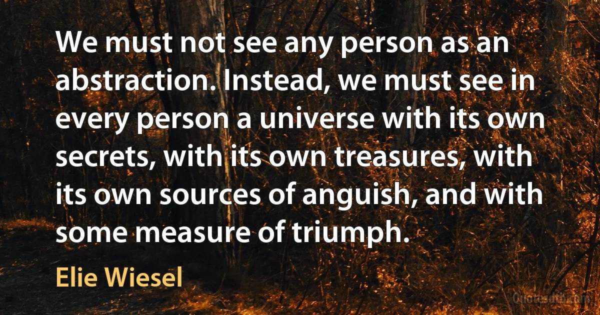 We must not see any person as an abstraction. Instead, we must see in every person a universe with its own secrets, with its own treasures, with its own sources of anguish, and with some measure of triumph. (Elie Wiesel)