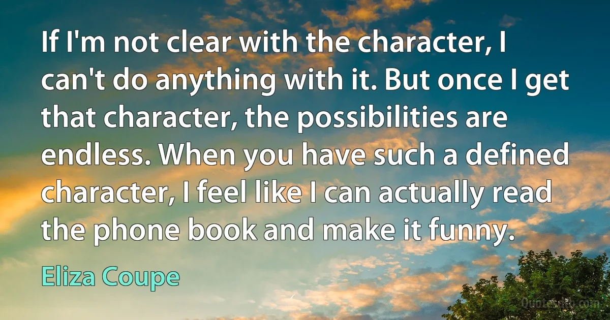 If I'm not clear with the character, I can't do anything with it. But once I get that character, the possibilities are endless. When you have such a defined character, I feel like I can actually read the phone book and make it funny. (Eliza Coupe)