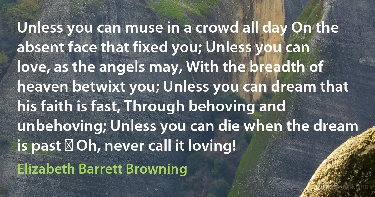 Unless you can muse in a crowd all day On the absent face that fixed you; Unless you can love, as the angels may, With the breadth of heaven betwixt you; Unless you can dream that his faith is fast, Through behoving and unbehoving; Unless you can die when the dream is past  Oh, never call it loving! (Elizabeth Barrett Browning)