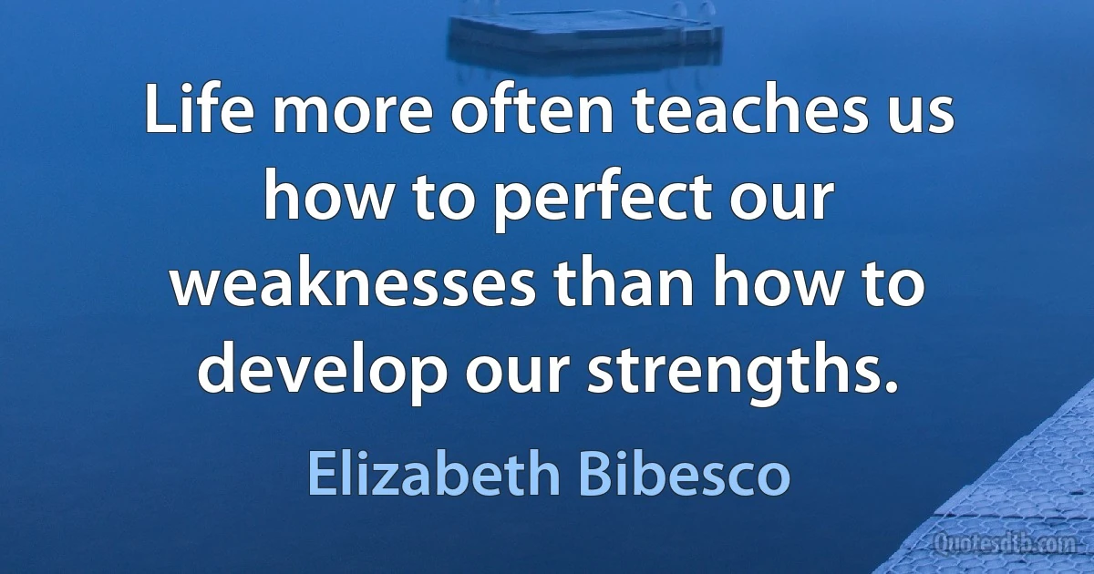 Life more often teaches us how to perfect our weaknesses than how to develop our strengths. (Elizabeth Bibesco)