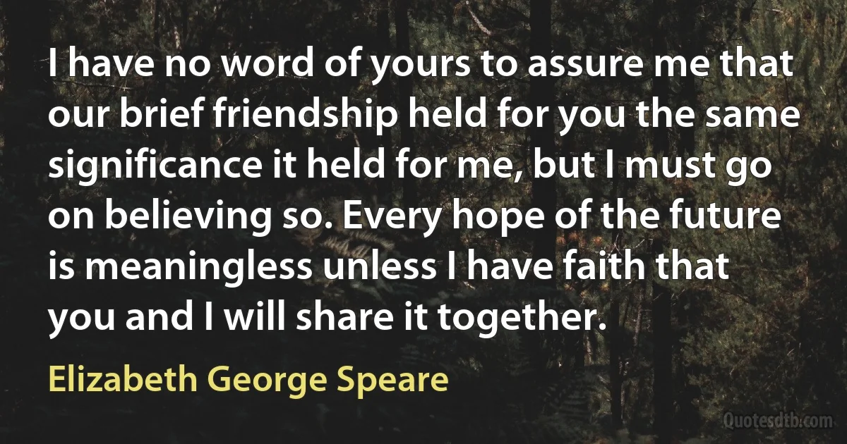 I have no word of yours to assure me that our brief friendship held for you the same significance it held for me, but I must go on believing so. Every hope of the future is meaningless unless I have faith that you and I will share it together. (Elizabeth George Speare)